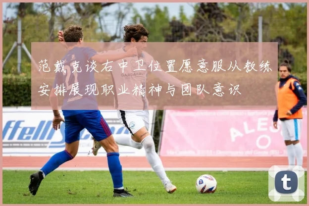 范戴克谈右中卫位置愿意服从教练安排展现职业精神与团队意识